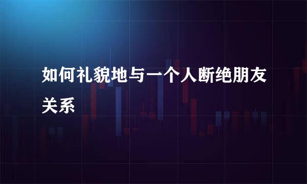 如何礼貌地与一个人断绝朋友关系