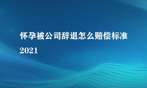怀孕被公司辞退怎么赔偿标准2021