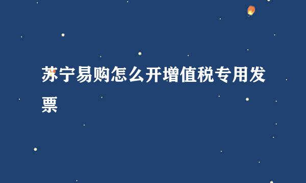 苏宁易购怎么开增值税专用发票