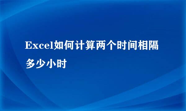 Excel如何计算两个时间相隔多少小时