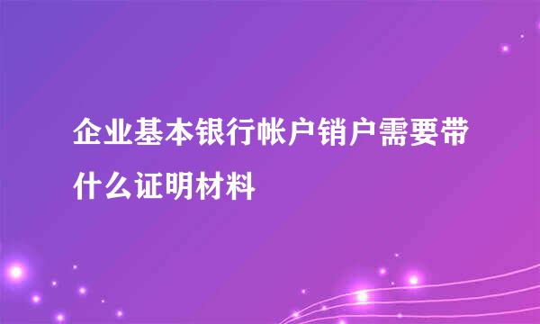 企业基本银行帐户销户需要带什么证明材料