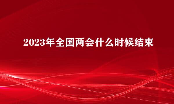 2023年全国两会什么时候结束