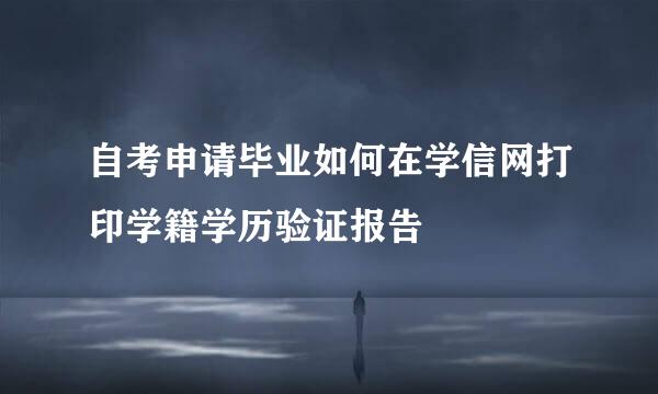 自考申请毕业如何在学信网打印学籍学历验证报告