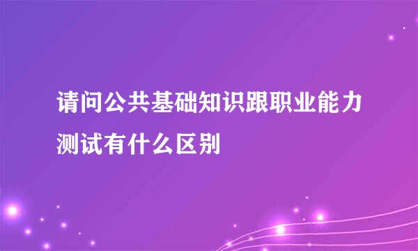 请问公共基础知识跟职业能力测试有什么区别