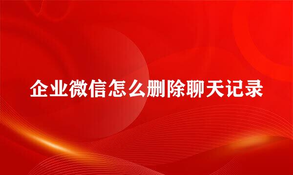 企业微信怎么删除聊天记录