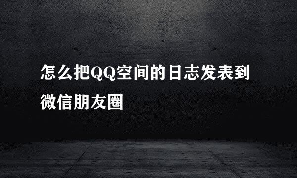 怎么把QQ空间的日志发表到微信朋友圈
