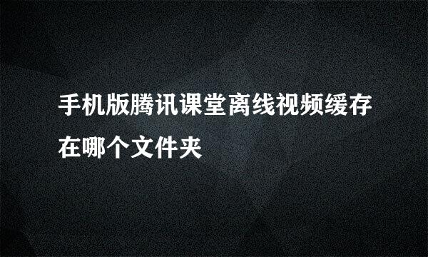 手机版腾讯课堂离线视频缓存在哪个文件夹