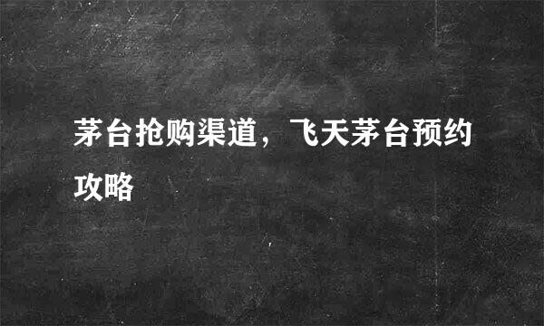 茅台抢购渠道，飞天茅台预约攻略