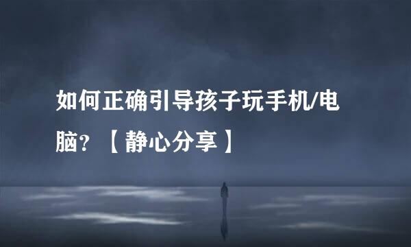 如何正确引导孩子玩手机/电脑？【静心分享】