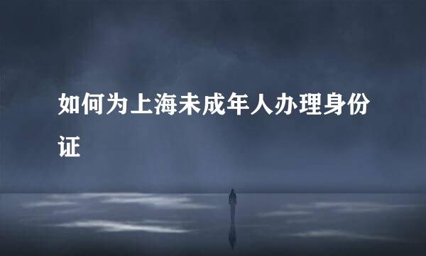 如何为上海未成年人办理身份证