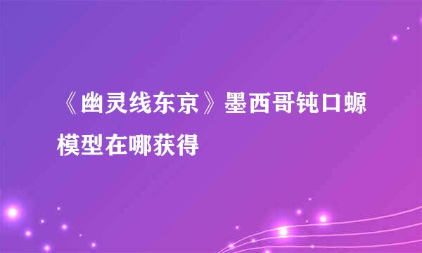 《幽灵线东京》墨西哥钝口螈模型在哪获得