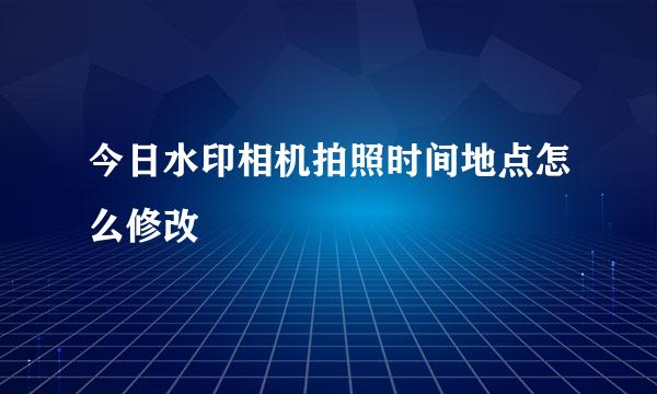 今日水印相机拍照时间地点怎么修改