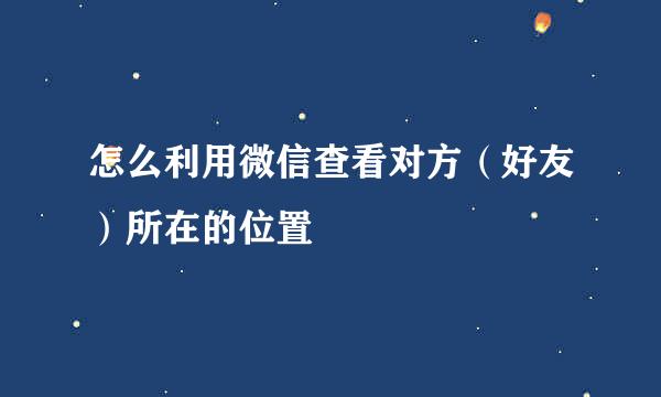 怎么利用微信查看对方（好友）所在的位置