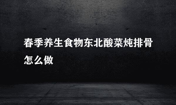 春季养生食物东北酸菜炖排骨怎么做