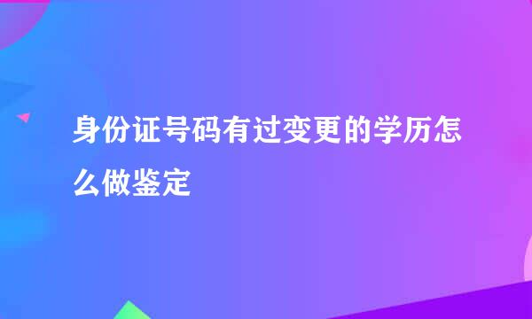 身份证号码有过变更的学历怎么做鉴定