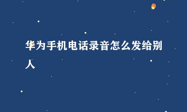 华为手机电话录音怎么发给别人