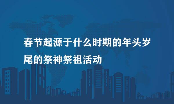 春节起源于什么时期的年头岁尾的祭神祭祖活动
