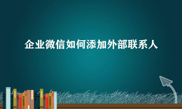 企业微信如何添加外部联系人