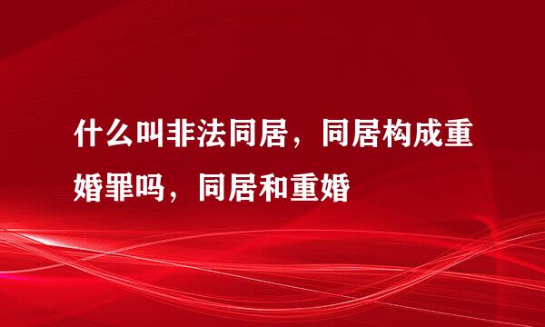 什么叫非法同居，同居构成重婚罪吗，同居和重婚
