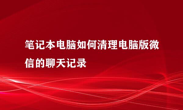 笔记本电脑如何清理电脑版微信的聊天记录