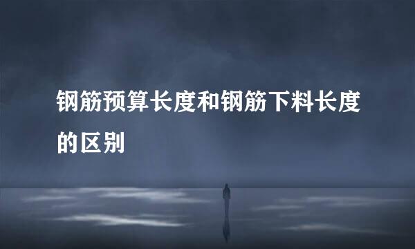钢筋预算长度和钢筋下料长度的区别