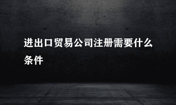 进出口贸易公司注册需要什么条件