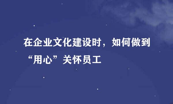 在企业文化建设时，如何做到“用心”关怀员工