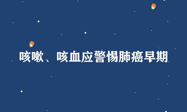 咳嗽、咳血应警惕肺癌早期