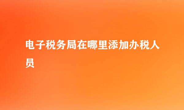 电子税务局在哪里添加办税人员