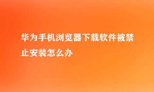 华为手机浏览器下载软件被禁止安装怎么办