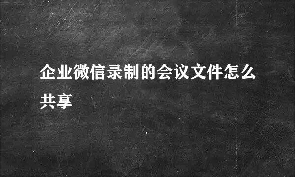 企业微信录制的会议文件怎么共享