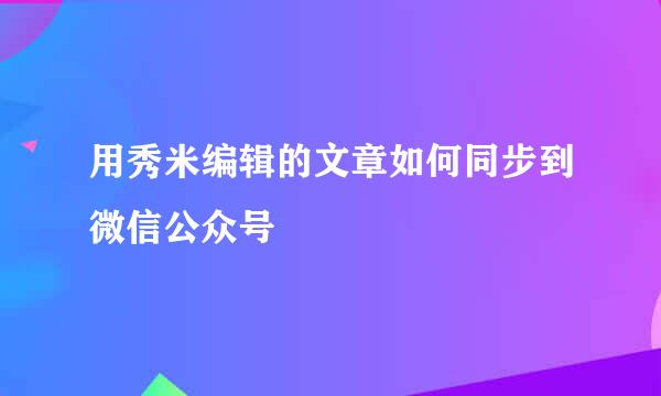 用秀米编辑的文章如何同步到微信公众号