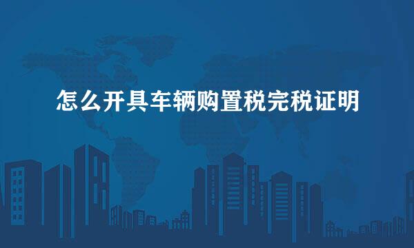 怎么开具车辆购置税完税证明