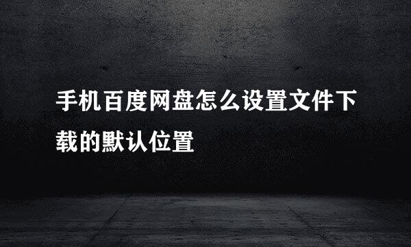 手机百度网盘怎么设置文件下载的默认位置