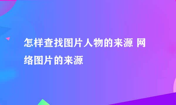 怎样查找图片人物的来源 网络图片的来源