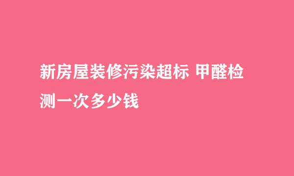新房屋装修污染超标 甲醛检测一次多少钱