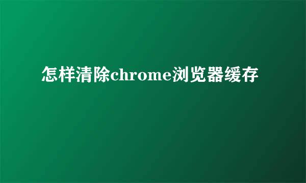 怎样清除chrome浏览器缓存