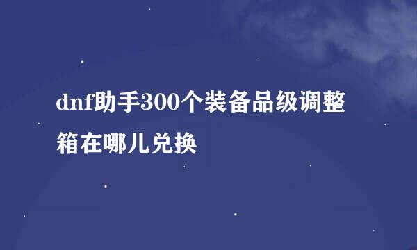 dnf助手300个装备品级调整箱在哪儿兑换