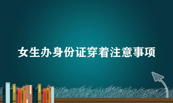 女生办身份证穿着注意事项
