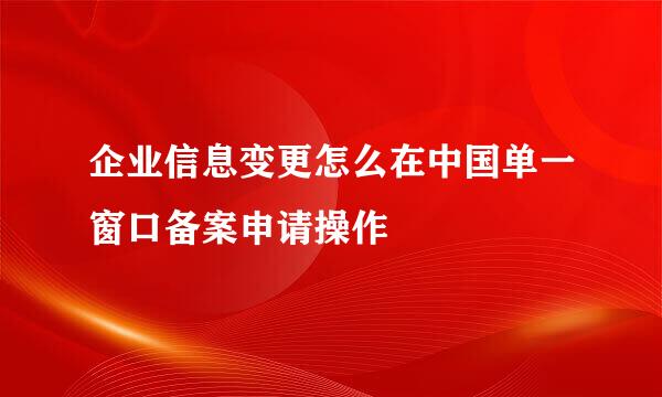 企业信息变更怎么在中国单一窗口备案申请操作