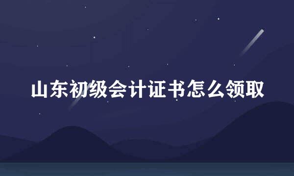 山东初级会计证书怎么领取