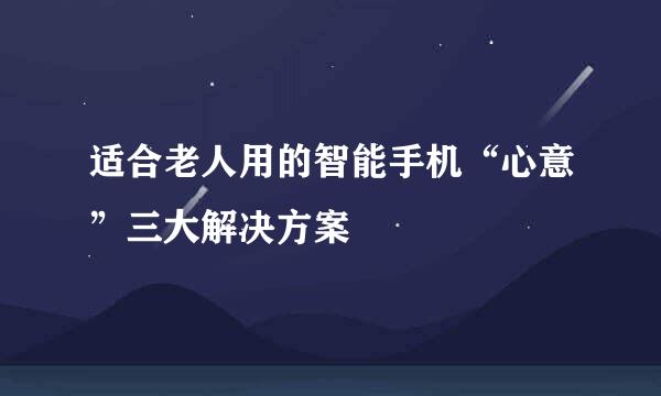 适合老人用的智能手机“心意”三大解决方案