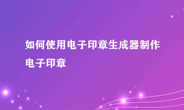 如何使用电子印章生成器制作电子印章