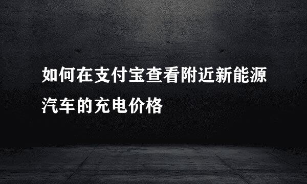 如何在支付宝查看附近新能源汽车的充电价格