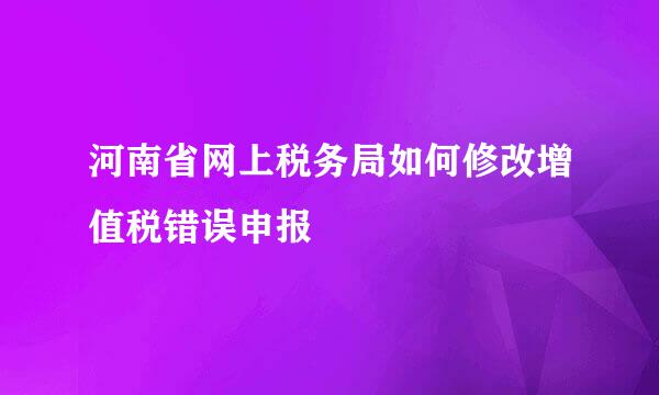河南省网上税务局如何修改增值税错误申报