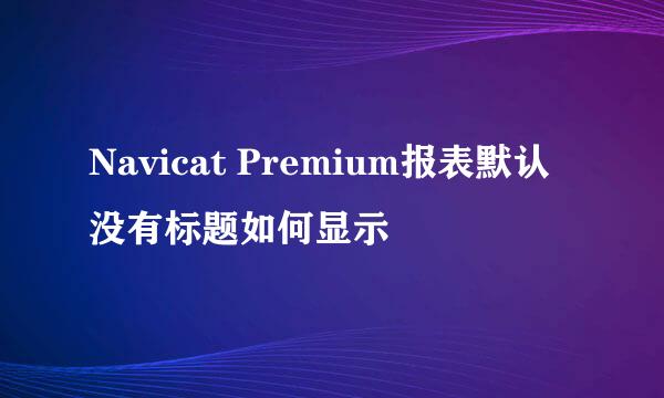 Navicat Premium报表默认没有标题如何显示