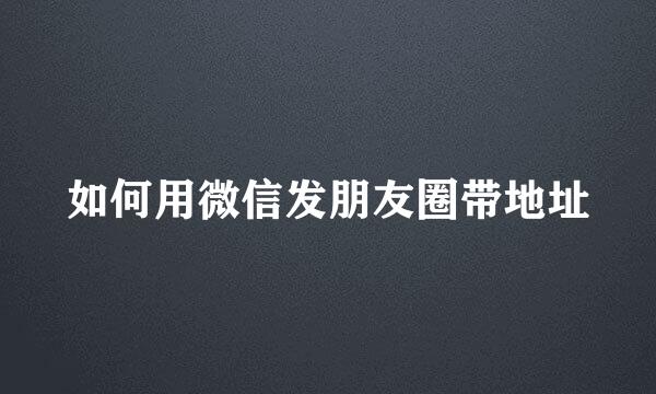 如何用微信发朋友圈带地址
