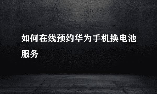如何在线预约华为手机换电池服务
