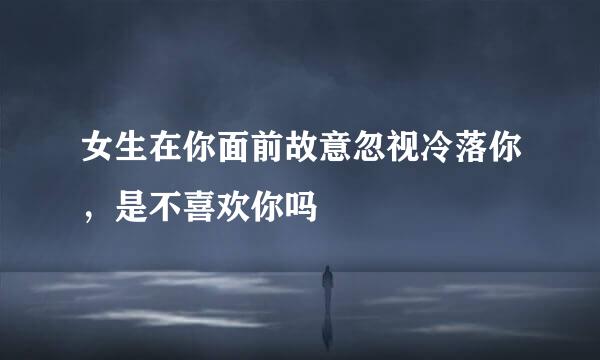 女生在你面前故意忽视冷落你，是不喜欢你吗