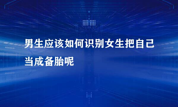 男生应该如何识别女生把自己当成备胎呢